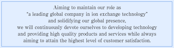 Aiming to maintain our role as “a leading global company in ion exchange technology” and solidifying our global presence, we will continuously devote ourselves to developing technology and providing high quality products and services while always aiming to attain the highest level of customer satisfaction.
