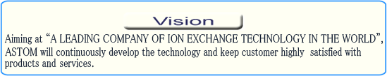 Aiming at "A LEADING COMPANY OF ION EXCHANGE TECHNOLOGY IN THE WORLD", ASTOM will continuously develop the technology and keep customer highly  satisfied with  services and products.