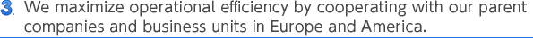 3 We maximize operational efficiency by cooperating with our parent companies and business units in Europe and America.
