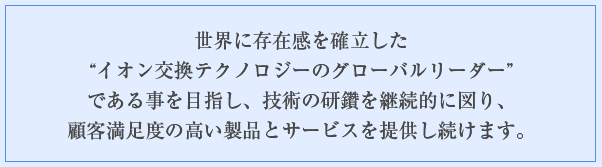 世界に存在感を確立した“イオン交換テクノロジーのグローバルリーダー”である事を目指し、技術の研鑽を継続的に図り、顧客満足度の高い製品とサービスを提供し続けます。