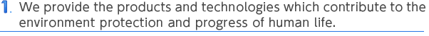 1 We provide the products and technologies which contribute to the environment protection and progress of human life.