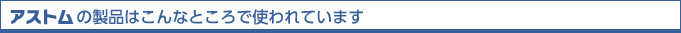 アストムの製品はこんなところで使われています